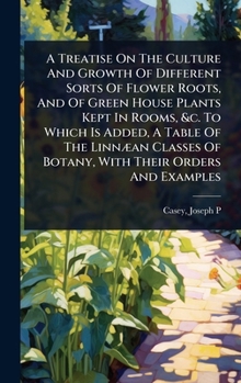 A Treatise On The Culture And Growth Of Different Sorts Of Flower Roots, And Of Green House Plants Kept In Rooms, &c. To Which Is Added, A Table Of ... Of Botany, With Their Orders And Examples