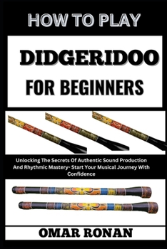 HOW TO PLAY DIDGERIDOO FOR BEGINNERS: Unlocking The Secrets Of Authentic Sound Production And Rhythmic Mastery- Start Your Musical Journey With Confidence