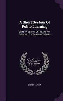 A Short System of Polite Learning: Being an Epitome of the Arts and Sciences: For the Use of Schools