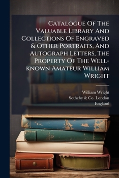Catalogue Of The Valuable Library And Collections Of Engraved & Other Portraits, And Autograph Letters, The Property Of The Well-known Amateur William Wright: Which Will Be Sold By Auction By Sotheby,