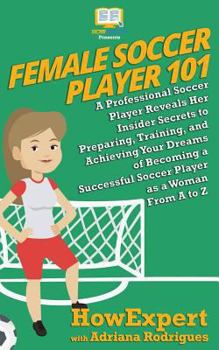 Female Soccer Player 101: A Professional Soccer Player Reveals Her Insider Secrets to Preparing, Training, and Achieving Your Dreams of Becoming a Successful Soccer Player as a Woman From A to Z