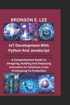 IoT DEVELOPMENT WITH PYTHON AND JAVASCRIPT: A Comprehensive Guide To Designing, Building And Deploying Innovative IoT Solutions, From Prototyping To Production (TECH AND THE FUTURE SERIES)