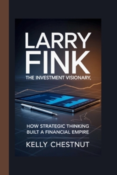 LARRY FINK: THE INVESTMENT VISIONARY: How Strategic Thinking Built a Financial Empire