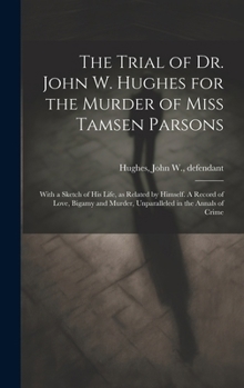 The Trial of Dr. John W. Hughes for the Murder of Miss Tamsen Parsons: With a Sketch of his Life, as Related by Himself. A Record of Love, Bigamy and Murder, Unparalleled in the Annals of Crime