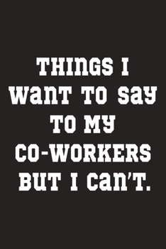 Things I Want To Say To My Co-workers But I Can't: Funny, Sarcastic Lined Notebook. Gag Gift For Friends And Family