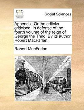 Appendix. Or the criticks criticised, in defense of the fourth volume of the reign of George the Third. By its author Robert MacFarlan.