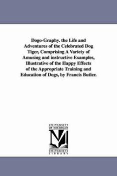 Dogography. The life and adventures of the celebrated dog Tiger, comprising a variety of amusing and instructive examples, illustrative of the happy ... and education of dogs, by Francis Butler.