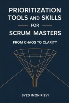 Prioritization Tools and Skills for Scrum Masters: From Chaos to Clarity: A Practical Guide to Coaching Product Owners and Delivering High-Value Products
