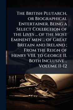 The British Plutarch, or Biographical Entertainer. Being a Select Collection of the Lives ... of the Most Eminent men ... of Great Britain and Ireland
