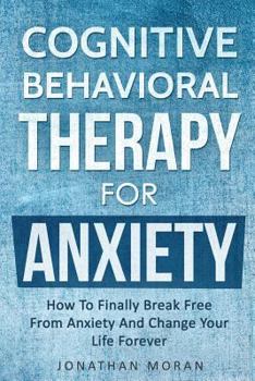 Cognitive Behavioral Therapy For Anxiety: How To Finally Break Free From Anxiety And Change Your Life Forever