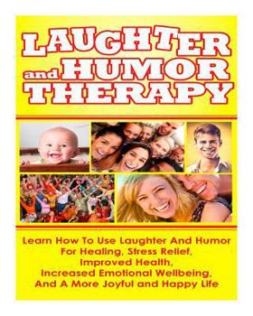 Laughter and Humor Therapy How to Use Laughter and Humor for Healing, Stress Relief, Improved Health, Increased Emotional Wellbeing, and a More Joyful and Happy Life