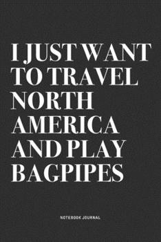 I Just Want To Travel North America And Play Bagpipes: A 6x9 Inch Diary Notebook Journal With A Bold Text Font Slogan On A Matte Cover and 120 Blank Lined Pages Makes A Great Alternative To A Card