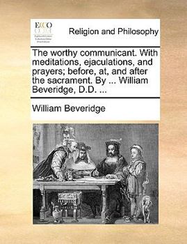 The worthy communicant. With meditations, ejaculations, and prayers; before, at, and after the sacrament. By ... William Beveridge, D.D. ...