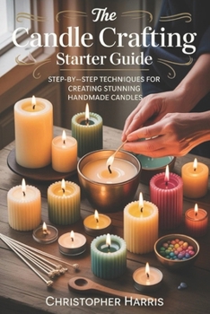 The Candle Crafting Starter Guide: Step by Step Techniques for Creating Stunning Handmade Candles