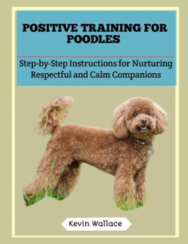 Positive Training for Poodles: Step-by-Step Instructions for Nurturing Respectful and Calm Companions