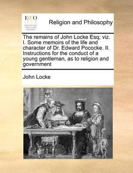The Remains of John Locke Esq; viz. I. Some Memoirs of the Life and Character of Dr. Edward Pococke. II. Instructions for the Conduct of a Young Gentleman, as to Religion and Government