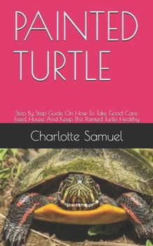 Paperback Painted Turtle: Step By Step Guide On How To Take Good Care, Feed, House And Keep This Painted Turtle Healthy Book