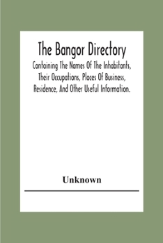 The Bangor Directiory; Containing The Names Of The Inhabitants, Their Occupations, Places Of Business, Residence, And Other Useful Information.