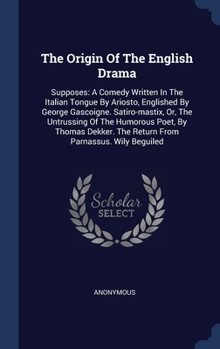 The Origin Of The English Drama: Supposes: A Comedy Written In The Italian Tongue By Ariosto, Englished By George Gascoigne. Satiro-mastix, Or, The ... The Return From Parnassus. Wily Beguiled