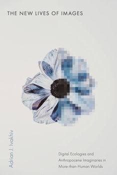 The New Lives of Images: Digital Ecologies and Anthropocene Imaginaries in More-Than-Human Worlds (Sensing Media: Aesthetics, Philosophy, and Cultures of Media)