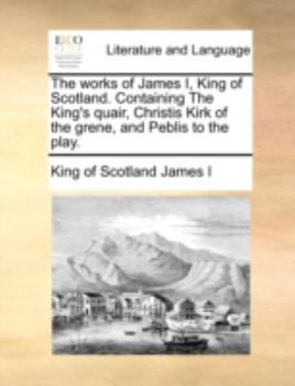 Paperback The Works of James I, King of Scotland. Containing the King's Quair, Christis Kirk of the Grene, and Peblis to the Play. Book