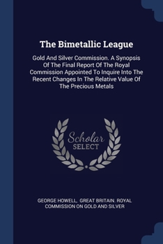 Paperback The Bimetallic League: Gold And Silver Commission. A Synopsis Of The Final Report Of The Royal Commission Appointed To Inquire Into The Recen Book