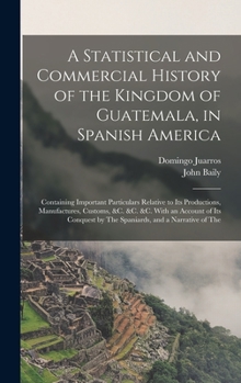 Hardcover A Statistical and Commercial History of the Kingdom of Guatemala, in Spanish America: Containing Important Particulars Relative to Its Productions, Ma Book