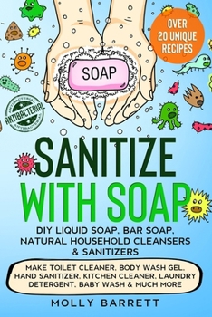 Sanitize with Soap - DIY Liquid Soap, Bar Soap, Natural Household Cleansers & Sanitizers: Make Toilet Cleaner, Body Wash Gel, Hand Sanitizer, Kitchen Cleaner, Laundry Detergent, Baby Wash & Much More
