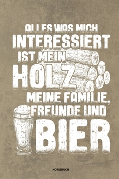 Alles was mich interessiert ist mein Holz meine Familie Freunde und Bier Notizbuch: F�r Holzf�ller, Holzliebhaber Notizbuch Tagebuch ... Holzf�ller, Waldarbeiter & F�rster Geschenk Holz Wald Motors�ge