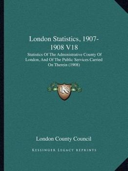London Statistics, 1907-1908 V18: Statistics Of The Administrative County Of London, And Of The Public Services Carried On Therein