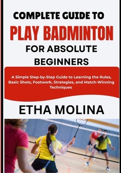 Paperback COMPLETE GUIDE TO PLAY BADMINTON FOR ABSOLUTE BEGINNERS: A Simple Step-by-Step Guide to Learning the Rules, Basic Shots, Footwork, Strategies, and Match-Winning Techniques Book