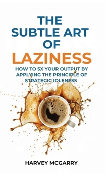 The Subtle Art Of Laziness: How to 5X Your Output by Applying the Principle of Strategic Idleness