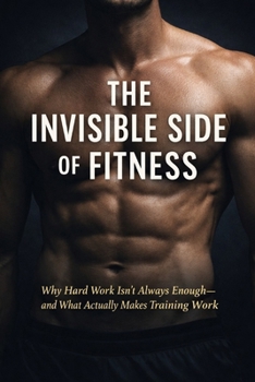 The Invisible Side of Fitness: Why Hard Work Isn’t Always Enough—and What Actually Makes Training Work (Train Smarter: Build Muscle, Burn Fat, Stay Strong)
