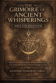 THE GRIMOIRE OF ANCIENT WHISPERINGS BIBLE FOR BEGINNERS: Rediscover Forgotten Spells, Ritual Wisdom, and Arcane Knowledge Passed Down Through the Ages
