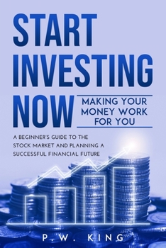 START INVESTING NOW: Making Your Money Work for You: A Beginner’s Guide to the Stock Market and Planning a Successful Financial Future