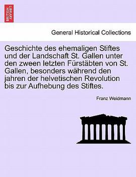 Geschichte des ehemaligen Stiftes und der Landschaft St. Gallen unter den zween letzten Fürstäbten von St. Gallen, besonders während den jahren der ... zur Aufhebung des Stiftes.