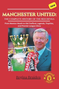 MANCHESTER UNITED: THE COMPLETE HISTORY OF THE RED DEVILS: From Newton Heath to Old Trafford, Legends, Trophies, and Premier League Glory