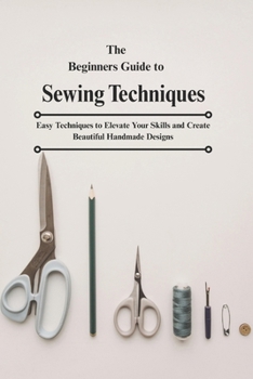 The Beginners Guide to Sewing Techniques: Easy Techniques to Elevate Your Skills and Create Beautiful Handmade Designs