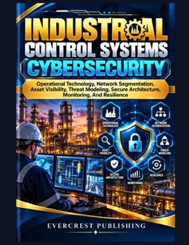 Industrial Control Systems Cybersecurity: Operational Technology, Network Segmentation, Asset Visibility, Threat Modeling, Secure Architecture, Monitoring, And Resilience