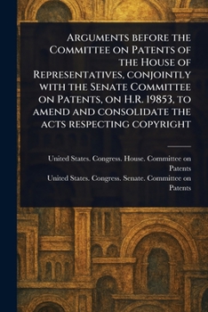Arguments Before the Committee on Patents of the House of Representatives, Conjointly With the Senate Committee on Patents, on H.R. 19853, to Amend and Consolidate the Acts Respecting Copyright
