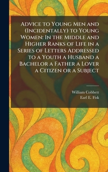 Advice to Young Men and (Incidentally) to Young Women: In the Middle and Higher Ranks of Life in a Series of Letters Addressed to a Youth a Husband a Bachelor a Father a Lover a Citizen or a Subject