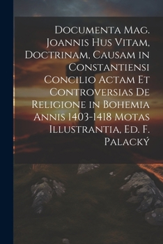 Documenta J. Hus Vitam, Doctrinam, Causam In Constantiensi Concilio Actam Et Controversias De Religione In Bohemia Ann. 1403-18 Motas Illustrantia