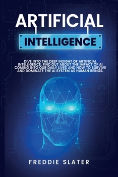 Artificial Intelligence: Dive into the Deep Insight of Artificial Intelligence. Find Out About the Impact of AI Coming into Our Daily Lives and How to ... and Dominate the AI System as Human Beings.