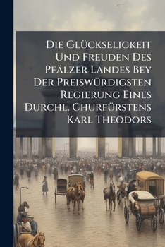 Die Glückseligkeit Und Freuden Des Pfälzer Landes Bey Der Preiswürdigsten Regierung Eines Durchl. Churfürstens Karl Theodors...