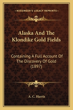 Alaska And The Klondike Gold Fields: Containing A Full Account Of The Discovery Of Gold
