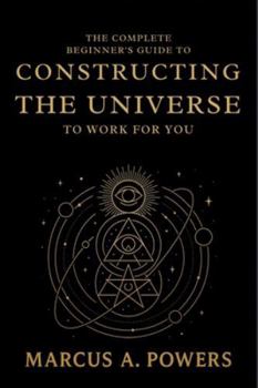 The Complete Beginner's Guide to Constructing the Universe to Work for You: Understanding the Hidden Patterns, Energy, and Laws That Shape Reality