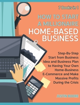 How to Start a Millionaire Home-Based Business [7 Books in 1]: Step-By-Step Start from Business Idea and Business Plan to Having Your Own ... and Make Massive Profits During the Crisis