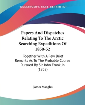 Papers And Dispatches Relating To The Arctic Searching Expeditions Of 1850-52: Together With A Few Brief Remarks As To The Probable Course Pursued By Sir John Franklin