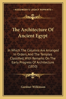 The Architecture of Ancient Egypt: In Which the Columns Are Arranged in Orders and the Temples Classified, with Remarks on the Early Progress of Architecture, Etc