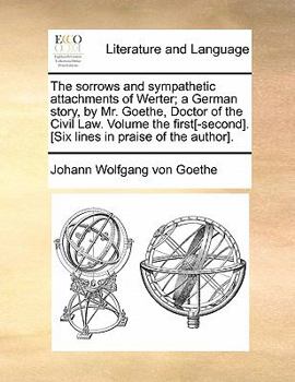 The sorrows and sympathetic attachments of Werter; a German story, by Mr. Goethe, Doctor of the Civil Law. Volume the first[-second]. [Six lines in praise of the author].